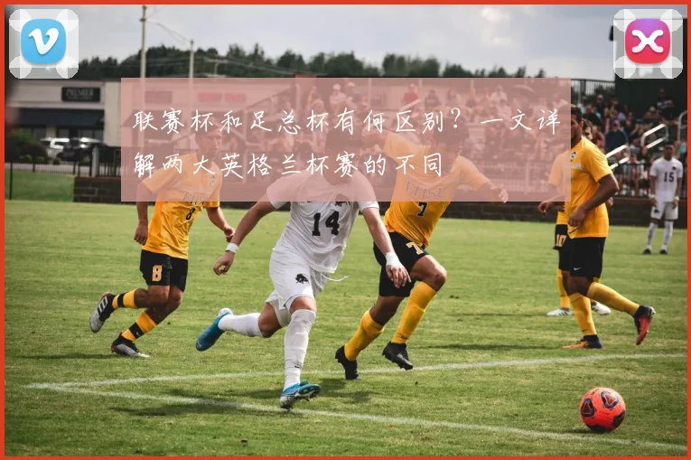 联赛杯和足总杯有何区别?一文详解两大英格兰杯赛的不同