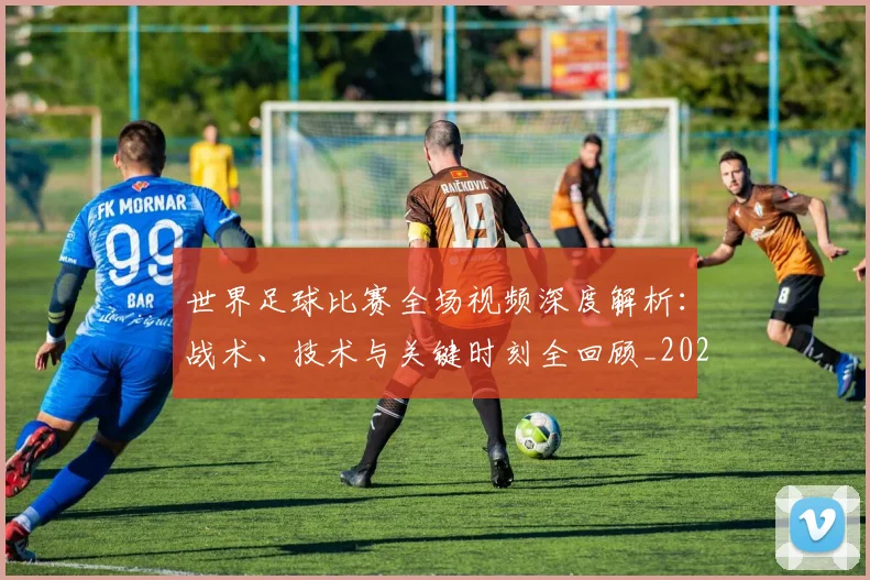 世界足球比赛全场视频深度解析:战术、技术与关键时刻全回顾_20260609201454