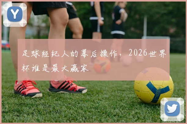 足球经纪人的幕后操作,2026世界杯谁是最大赢家